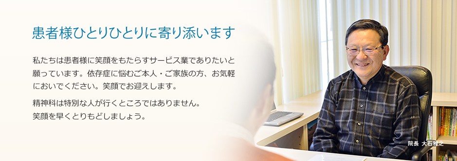 患者様ひとりひとりに寄り添います 私たちは患者様に笑顔をもたらすサービス業でありたいと願っています。依存症に悩むご本人・ご家族の方、お気軽においでください。笑顔でお迎えします。精神科は特別な人が行くところではありません。笑顔を早くとりもどしましょう。