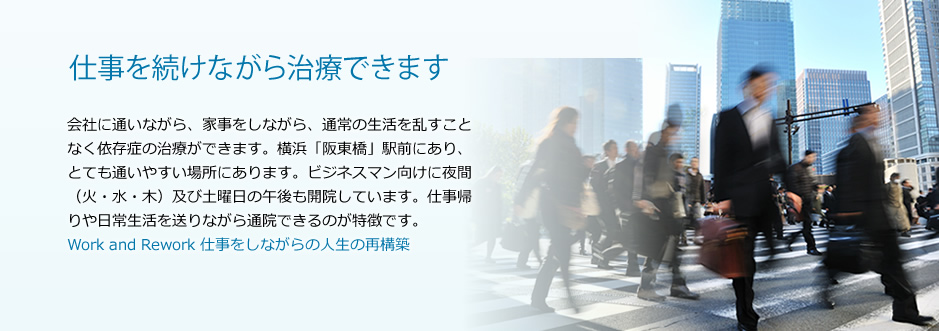 仕事を続けながら治療できます 会社に通いながら、家事をしながら、通常の生活を乱すことなく依存症の治療ができます。横浜「阪東橋」駅前にあり、とても通いやすい場所にあります。ビジネスマン向けに火、木の夜間、及び土曜日の午後も開院しています。仕事帰りや日常生活を送りながら通院できるのが特徴です。Work and Rework 仕事をしながらの人生の再構築