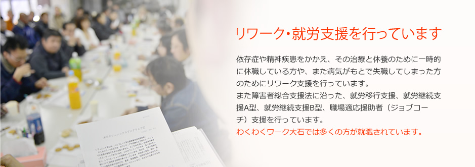 リワーク・就労支援を行っています 依存症や精神疾患をかかえ、その治療と休養のために一時的に休職している方や、また病気がもとで失職してしまった方のためにリワーク支援を行っています。また障害者総合支援法に沿った、就労移行支援、就労継続支援A型、就労継続支援B型、職場適応援助者（ジョブコーチ）支援を行っています。わくわくワーク大石では多くの方が就職されています。